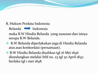 B. Hukum Perdata Indonesia
Belanda Indonesia
maka B.W Hindia Belanda yang susunan dan isinya
serupa B.W Belanda.
 B.W Belanda diperlakukan juga di Hindia Belanda
atas asas konkordasi (persamaan).
 B.W Hindia Belanda disahkan tgl 16 Mei 1846
diundangkan melalui Stbl no. 23 tgl 30 April 1847.
berlaku tgl 1 mei 1848
 