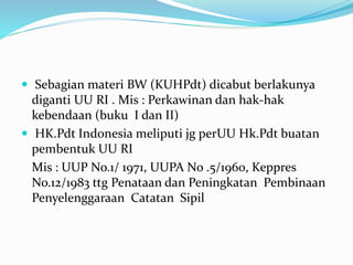  Sebagian materi BW (KUHPdt) dicabut berlakunya
diganti UU RI . Mis : Perkawinan dan hak-hak
kebendaan (buku I dan II)
 HK.Pdt Indonesia meliputi jg perUU Hk.Pdt buatan
pembentuk UU RI
Mis : UUP No.1/ 1971, UUPA No .5/1960, Keppres
No.12/1983 ttg Penataan dan Peningkatan Pembinaan
Penyelenggaraan Catatan Sipil
 