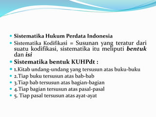  Sistematika Hukum Perdata Indonesia
 Sistematika Kodifikasi = Susunan yang teratur dari
suatu kodifikasi, sistematika itu meliputi bentuk
dan isi
 Sistematika bentuk KUHPdt :
 1.Kitab undang-undang yang tersusun atas buku-buku
 2.Tiap buku tersusun atas bab-bab
 3.Tiap bab tersusun atas bagian-bagian
 4.Tiap bagian tersusun atas pasal-pasal
 5. Tiap pasal tersusun atas ayat-ayat
 