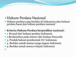 Hukum Perdata Nasional
 Hukum perdata yang berlaku di Indonesia yaitu hukum
perdata barat dan hukum perdata nasional
 Kriteria Hukum Perdata berpredikat nasional :
 1. Berasal dari hukum perdata Indonesia
 2.Berdasarkan pada sistem nilai budaya Pancasila
 3. Produk hukum pembentuk UU Indonesia
 4. Berlaku untuk semua warga negara Indonesia
 5. Berlaku untuk semua wilayah Indonesia

 