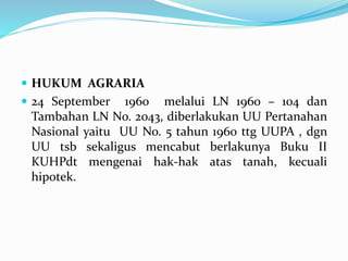  HUKUM AGRARIA
 24 September 1960 melalui LN 1960 – 104 dan
Tambahan LN No. 2043, diberlakukan UU Pertanahan
Nasional yaitu UU No. 5 tahun 1960 ttg UUPA , dgn
UU tsb sekaligus mencabut berlakunya Buku II
KUHPdt mengenai hak-hak atas tanah, kecuali
hipotek.
 