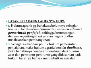  LATAR BELAKANG LAHIRNYA UUPA
 1. Hukum agraria yg berlaku sebelumnya sebagian
tersusun berdasarkan tujuan dan sendi-sendi dari
pemerintah penjajah, sehingga bertentangan
dengan kepentingan rakyat dan negara di dlm
melaksanakan pembangunan
 2. Sebagai akibat dari politik hukum pemerintah
penjajahan, maka hukum agraria bersifat dualisme,
yaitu berlakunya peraturan-peraturan dari hukum
adat dan peraturan-peraturan yang didasarkan pada
hukum barat, yg banyak menimbulkan masalah
 