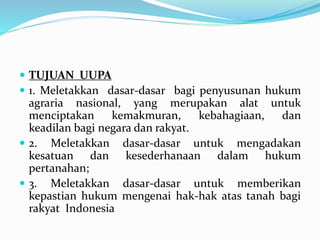  TUJUAN UUPA
 1. Meletakkan dasar-dasar bagi penyusunan hukum
agraria nasional, yang merupakan alat untuk
menciptakan kemakmuran, kebahagiaan, dan
keadilan bagi negara dan rakyat.
 2. Meletakkan dasar-dasar untuk mengadakan
kesatuan dan kesederhanaan dalam hukum
pertanahan;
 3. Meletakkan dasar-dasar untuk memberikan
kepastian hukum mengenai hak-hak atas tanah bagi
rakyat Indonesia
 
