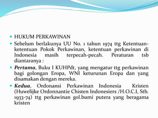  HUKUM PERKAWINAN
 Sebelum berlakunya UU No. 1 tahun 1974 ttg Ketentuan-
ketentuan Pokok Perkawinan, ketentuan perkawinan di
Indonesia masih terpecah-pecah. Peraturan tsb
diantaranya :
 Pertama, Buku I KUHPdt, yang mengatur ttg perkawinan
bagi golongan Eropa, WNI keturunan Eropa dan yang
disamakan dengan mereka.
 Kedua, Ordonansi Perkawinan Indonesia Kristen
(Huwelijke Ordonnantie Chisten Indonesiers /H.O.C.I, Stb.
1933-74) ttg perkawinan gol.bumi putera yang beragama
kristen
 