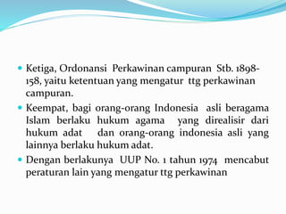  Ketiga, Ordonansi Perkawinan campuran Stb. 1898-
158, yaitu ketentuan yang mengatur ttg perkawinan
campuran.
 Keempat, bagi orang-orang Indonesia asli beragama
Islam berlaku hukum agama yang direalisir dari
hukum adat dan orang-orang indonesia asli yang
lainnya berlaku hukum adat.
 Dengan berlakunya UUP No. 1 tahun 1974 mencabut
peraturan lain yang mengatur ttg perkawinan
 