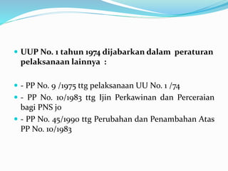  UUP No. 1 tahun 1974 dijabarkan dalam peraturan
pelaksanaan lainnya :
 - PP No. 9 /1975 ttg pelaksanaan UU No. 1 /74
 - PP No. 10/1983 ttg Ijin Perkawinan dan Perceraian
bagi PNS jo
 - PP No. 45/1990 ttg Perubahan dan Penambahan Atas
PP No. 10/1983
 