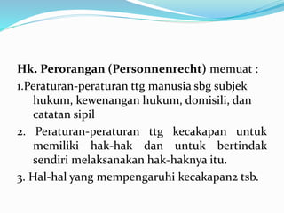 Hk. Perorangan (Personnenrecht) memuat :
1.Peraturan-peraturan ttg manusia sbg subjek
hukum, kewenangan hukum, domisili, dan
catatan sipil
2. Peraturan-peraturan ttg kecakapan untuk
memiliki hak-hak dan untuk bertindak
sendiri melaksanakan hak-haknya itu.
3. Hal-hal yang mempengaruhi kecakapan2 tsb.
 