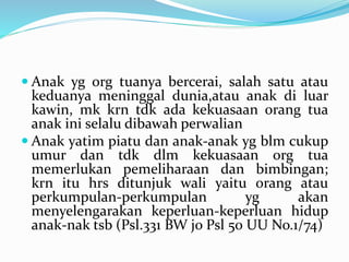  Anak yg org tuanya bercerai, salah satu atau
keduanya meninggal dunia,atau anak di luar
kawin, mk krn tdk ada kekuasaan orang tua
anak ini selalu dibawah perwalian
 Anak yatim piatu dan anak-anak yg blm cukup
umur dan tdk dlm kekuasaan org tua
memerlukan pemeliharaan dan bimbingan;
krn itu hrs ditunjuk wali yaitu orang atau
perkumpulan-perkumpulan yg akan
menyelengarakan keperluan-keperluan hidup
anak-nak tsb (Psl.331 BW jo Psl 50 UU No.1/74)
 