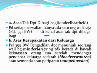  a. Asas Tak Dpt Dibagi-bagi(ondeelbaarheid)
 Pd setiap perwalian hanya ada satu org wali saja
(Psl. 331 BW) di kenal asas tak dpt dibagi-
bagi
 b. Asas Kesepakatan dari Keluarga
 Psl 359 BW Pengadilan dpt menunjuk seorang
wali bg minderjarige yg tdk berada di bawah
kekuasaan orang tua setelah mendengar
pendapat keluarga sedarah (bloedverwanten)
atau semenda atau periparan (aangehuwden)
 