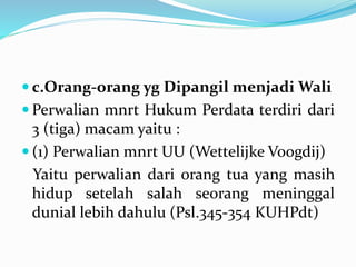  c.Orang-orang yg Dipangil menjadi Wali
 Perwalian mnrt Hukum Perdata terdiri dari
3 (tiga) macam yaitu :
 (1) Perwalian mnrt UU (Wettelijke Voogdij)
Yaitu perwalian dari orang tua yang masih
hidup setelah salah seorang meninggal
dunial lebih dahulu (Psl.345-354 KUHPdt)
 