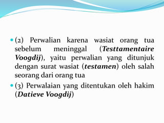  (2) Perwalian karena wasiat orang tua
sebelum meninggal (Testtamentaire
Voogdij), yaitu perwalian yang ditunjuk
dengan surat wasiat (testamen) oleh salah
seorang dari orang tua
 (3) Perwalaian yang ditentukan oleh hakim
(Datieve Voogdij)
 