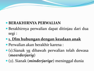  BERAKHIRNYA PERWALIAN
 Berakhirnya perwalian dapat ditinjau dari dua
segi :
 1. Dlm hubungan dengan keadaan anak
 Perwalian akan berakhir karena :
 (1).Sianak yg dibawah perwalian telah dewasa
(meerderjarig)
 (2). Sianak (minderjarige) meninggal dunia
 