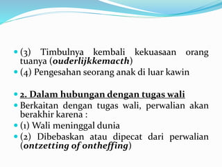  (3) Timbulnya kembali kekuasaan orang
tuanya (ouderlijkkemacth)
 (4) Pengesahan seorang anak di luar kawin
 2. Dalam hubungan dengan tugas wali
 Berkaitan dengan tugas wali, perwalian akan
berakhir karena :
 (1) Wali meninggal dunia
 (2) Dibebaskan atau dipecat dari perwalian
(ontzetting of ontheffing)
 