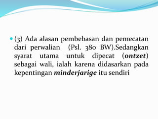  (3) Ada alasan pembebasan dan pemecatan
dari perwalian (Psl. 380 BW).Sedangkan
syarat utama untuk dipecat (ontzet)
sebagai wali, ialah karena didasarkan pada
kepentingan minderjarige itu sendiri
 