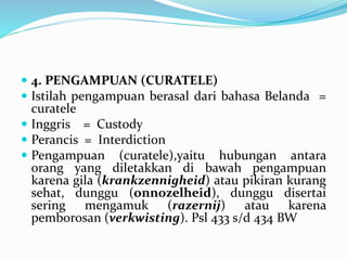  4. PENGAMPUAN (CURATELE)
 Istilah pengampuan berasal dari bahasa Belanda =
curatele
 Inggris = Custody
 Perancis = Interdiction
 Pengampuan (curatele),yaitu hubungan antara
orang yang diletakkan di bawah pengampuan
karena gila (krankzennigheid) atau pikiran kurang
sehat, dunggu (onnozelheid), dunggu disertai
sering mengamuk (razernij) atau karena
pemborosan (verkwisting). Psl 433 s/d 434 BW
 
