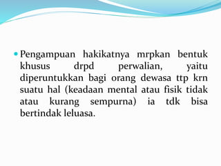  Pengampuan hakikatnya mrpkan bentuk
khusus drpd perwalian, yaitu
diperuntukkan bagi orang dewasa ttp krn
suatu hal (keadaan mental atau fisik tidak
atau kurang sempurna) ia tdk bisa
bertindak leluasa.
 