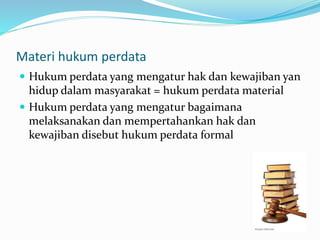 Materi hukum perdata
 Hukum perdata yang mengatur hak dan kewajiban yan
hidup dalam masyarakat = hukum perdata material
 Hukum perdata yang mengatur bagaimana
melaksanakan dan mempertahankan hak dan
kewajiban disebut hukum perdata formal
 