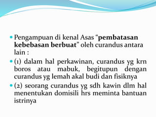  Pengampuan di kenal Asas “pembatasan
kebebasan berbuat” oleh curandus antara
lain :
 (1) dalam hal perkawinan, curandus yg krn
boros atau mabuk, begitupun dengan
curandus yg lemah akal budi dan fisiknya
 (2) seorang curandus yg sdh kawin dlm hal
menentukan domisili hrs meminta bantuan
istrinya
 