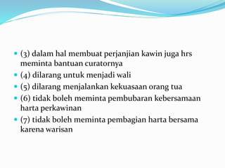  (3) dalam hal membuat perjanjian kawin juga hrs
meminta bantuan curatornya
 (4) dilarang untuk menjadi wali
 (5) dilarang menjalankan kekuasaan orang tua
 (6) tidak boleh meminta pembubaran kebersamaan
harta perkawinan
 (7) tidak boleh meminta pembagian harta bersama
karena warisan
 