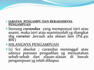  JABATAN PENGAMPU DAN BERAKHIRNYA
PENGAMPUAN
 Seorang curandus yang mempunyai istri atau
suami, maka istri atau suaminyalah yg diangkat
sbg curator ,kecuali ada alasan lain (Psl.451
BW)
 HILANGNYA PENGAMPUAN
 (1) Scr absolut ; curandus meninggal atau
adanya putusan pengadilan yg menyatakan
sebab-sebab dan alasan-alasan di bawah
pengampuan yg telah dihapus
 