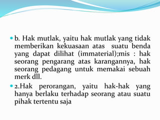  b. Hak mutlak, yaitu hak mutlak yang tidak
memberikan kekuasaan atas suatu benda
yang dapat dilihat (immaterial);mis : hak
seorang pengarang atas karangannya, hak
seorang pedagang untuk memakai sebuah
merk dll.
 2.Hak perorangan, yaitu hak-hak yang
hanya berlaku terhadap seorang atau suatu
pihak tertentu saja
 