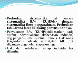  Perbedaan sistematika isi antara
sistematika B.W (KUHPdt) dengan
sistematika ilmu pengatahuan. Perbedaan
tsb karena latar belakang penyusunannya.
 Penyusunan B.W (KUHPdt)didasarkan pada
sistem individualisme (kebebasan individu)
sbg pengaruh dari refolusi Prancis. Hak milik
(Eigendom) adalah sentral,dan tdk dpt
diganggu gugat oleh siapapun juga.
 Hak dan kebebasan setiap individu hrs
dijamin.
 