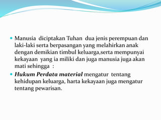  Manusia diciptakan Tuhan dua jenis perempuan dan
laki-laki serta berpasangan yang melahirkan anak
dengan demikian timbul keluarga,serta mempunyai
kekayaan yang ia miliki dan juga manusia juga akan
mati sehingga :
 Hukum Perdata material mengatur tentang
kehidupan keluarga, harta kekayaan juga mengatur
tentang pewarisan.
 