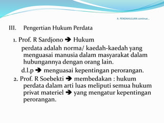 A. PENDAHULUAN continue…
III. Pengertian Hukum Perdata
1. Prof. R Sardjono  Hukum
perdata adalah norma/ kaedah-kaedah yang
menguasai manusia dalam masyarakat dalam
hubungannya dengan orang lain.
d.l.p  menguasai kepentingan perorangan.
2. Prof. R Soebekti  membedakan : hukum
perdata dalam arti luas meliputi semua hukum
privat materiel  yang mengatur kepentingan
perorangan.
 