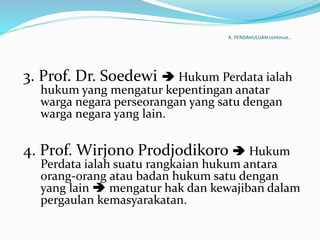 A. PENDAHULUAN continue…
3. Prof. Dr. Soedewi  Hukum Perdata ialah
hukum yang mengatur kepentingan anatar
warga negara perseorangan yang satu dengan
warga negara yang lain.
4. Prof. Wirjono Prodjodikoro  Hukum
Perdata ialah suatu rangkaian hukum antara
orang-orang atau badan hukum satu dengan
yang lain  mengatur hak dan kewajiban dalam
pergaulan kemasyarakatan.
 
