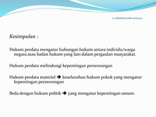 A. PENDAHULUAN continue…
Kesimpulan :
Hukum perdata mengatur hubungan hukum antara individu/warga
negara atau badan hukum yang lain dalam pergaulan masyarakat.
Hukum perdata melindungi kepentingan perseorangan
Hukum perdata materiel  keseluruhan hukum pokok yang mengatur
kepentingan perseorangan
Beda dengan hukum politik  yang mengatur kepentingan umum.
 