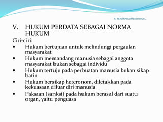 A. PENDAHULUAN continue…
V. HUKUM PERDATA SEBAGAI NORMA
HUKUM
Ciri-ciri:
 Hukum bertujuan untuk melindungi pergaulan
masyarakat
 Hukum memandang manusia sebagai anggota
masyarakat bukan sebagai individu
 Hukum tertuju pada perbuatan manusia bukan sikap
batin
 Hukum bersikap heteronom, diletakkan pada
kekuasaan diluar diri manusia
 Paksaan (sanksi) pada hukum berasal dari suatu
organ, yaitu penguasa
 