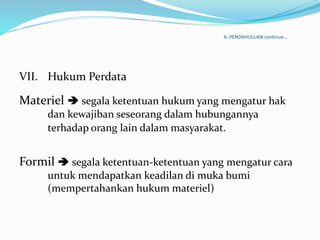 A. PENDAHULUAN continue…
VII. Hukum Perdata
Materiel  segala ketentuan hukum yang mengatur hak
dan kewajiban seseorang dalam hubungannya
terhadap orang lain dalam masyarakat.
Formil  segala ketentuan-ketentuan yang mengatur cara
untuk mendapatkan keadilan di muka bumi
(mempertahankan hukum materiel)
 