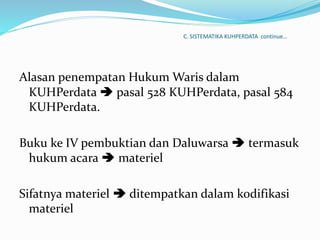 C. SISTEMATIKA KUHPERDATA continue…
Alasan penempatan Hukum Waris dalam
KUHPerdata  pasal 528 KUHPerdata, pasal 584
KUHPerdata.
Buku ke IV pembuktian dan Daluwarsa  termasuk
hukum acara  materiel
Sifatnya materiel  ditempatkan dalam kodifikasi
materiel
 