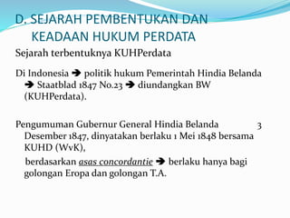 D. SEJARAH PEMBENTUKAN DAN
KEADAAN HUKUM PERDATA
Sejarah terbentuknya KUHPerdata
Di Indonesia  politik hukum Pemerintah Hindia Belanda
 Staatblad 1847 No.23  diundangkan BW
(KUHPerdata).
Pengumuman Gubernur General Hindia Belanda 3
Desember 1847, dinyatakan berlaku 1 Mei 1848 bersama
KUHD (WvK),
berdasarkan asas concordantie  berlaku hanya bagi
golongan Eropa dan golongan T.A.
 