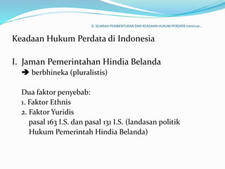 D. SEJARAH PEMBENTUKAN DAN KEADAAN HUKUM PERDATA continue…
Keadaan Hukum Perdata di Indonesia
I. Jaman Pemerintahan Hindia Belanda
 berbhineka (pluralistis)
Dua faktor penyebab:
1. Faktor Ethnis
2. Faktor Yuridis
pasal 163 I.S. dan pasal 131 I.S. (landasan politik
Hukum Pemerintah Hindia Belanda)
 