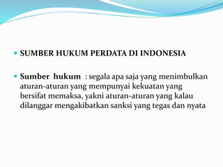  SUMBER HUKUM PERDATA DI INDONESIA
 Sumber hukum : segala apa saja yang menimbulkan
aturan-aturan yang mempunyai kekuatan yang
bersifat memaksa, yakni aturan-aturan yang kalau
dilanggar mengakibatkan sanksi yang tegas dan nyata
 