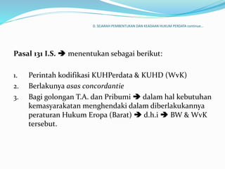 D. SEJARAH PEMBENTUKAN DAN KEADAAN HUKUM PERDATA continue…
Pasal 131 I.S.  menentukan sebagai berikut:
1. Perintah kodifikasi KUHPerdata & KUHD (WvK)
2. Berlakunya asas concordantie
3. Bagi golongan T.A. dan Pribumi  dalam hal kebutuhan
kemasyarakatan menghendaki dalam diberlakukannya
peraturan Hukum Eropa (Barat)  d.h.i  BW & WvK
tersebut.
 