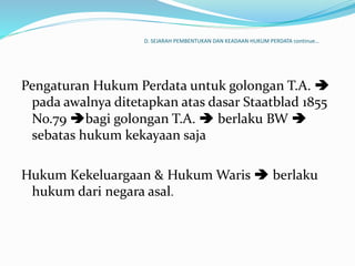 D. SEJARAH PEMBENTUKAN DAN KEADAAN HUKUM PERDATA continue…
Pengaturan Hukum Perdata untuk golongan T.A. 
pada awalnya ditetapkan atas dasar Staatblad 1855
No.79 bagi golongan T.A.  berlaku BW 
sebatas hukum kekayaan saja
Hukum Kekeluargaan & Hukum Waris  berlaku
hukum dari negara asal.
 
