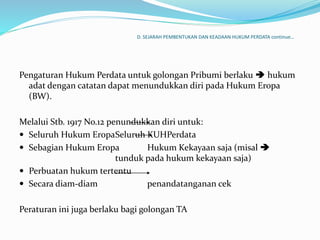 D. SEJARAH PEMBENTUKAN DAN KEADAAN HUKUM PERDATA continue…
Pengaturan Hukum Perdata untuk golongan Pribumi berlaku  hukum
adat dengan catatan dapat menundukkan diri pada Hukum Eropa
(BW).
Melalui Stb. 1917 No.12 penundukkan diri untuk:
 Seluruh Hukum EropaSeluruh KUHPerdata
 Sebagian Hukum Eropa Hukum Kekayaan saja (misal 
tunduk pada hukum kekayaan saja)
 Perbuatan hukum tertentu
 Secara diam-diam penandatanganan cek
Peraturan ini juga berlaku bagi golongan TA
 