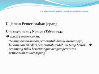 D. SEJARAH PEMBENTUKAN DAN KEADAAN HUKUM PERDATA continue…
II. Jaman Pemerintahan Jepang
Undang-undang Nomor 1 Tahun 1942
 pasal 3 menentukan:
“Semua badan-badan pemerintah dan kekuasaannya,
hukum dan UU dari pemerintah terdahulu tetap berlaku 
sepanjang tidak bertentangan dengan peraturan
pemerintah militer Jepang”
 