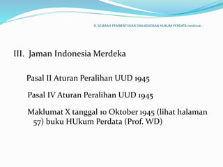 D. SEJARAH PEMBENTUKAN DAN KEADAAN HUKUM PERDATA continue…
III. Jaman Indonesia Merdeka
Pasal II Aturan Peralihan UUD 1945
Pasal IV Aturan Peralihan UUD 1945
Maklumat X tanggal 10 Oktober 1945 (lihat halaman
57) buku HUkum Perdata (Prof. WD)
 