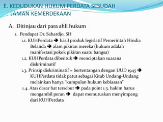 E. KEDUDUKAN HUKUM PERDATA SESUDAH
JAMAN KEMERDEKAAN
A. Ditinjau dari para ahli hukum
1. Pendapat Dr. Sahardjo, SH
1.1. KUHPerdata  hasil produk legislatif Pemerintah Hindia
Belanda  alam pikiran mereka (hukum adalah
manifestasi pokok pikiran suatu bangsa)
1.2. KUHPerdata dibentuk  menciptakan suasana
diskriminatif
1.3. Prinsip diskriminatif = bertentangan dengan UUD 1945 
KUHPerdata tidak patut sebagai Kitab Undang-Undang
melainkan hanya “kumpulan hukum kebiasaan”
1.4. Atas dasar hat tersebut  pada point 1.3. hakim harus
mengambil peran  dapat memutuskan menyimpang
dari KUHPerdata
 