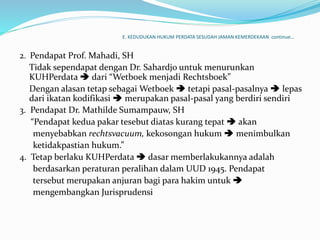 E. KEDUDUKAN HUKUM PERDATA SESUDAH JAMAN KEMERDEKAAN continue…
2. Pendapat Prof. Mahadi, SH
Tidak sependapat dengan Dr. Sahardjo untuk menurunkan
KUHPerdata  dari “Wetboek menjadi Rechtsboek”
Dengan alasan tetap sebagai Wetboek  tetapi pasal-pasalnya  lepas
dari ikatan kodifikasi  merupakan pasal-pasal yang berdiri sendiri
3. Pendapat Dr. Mathilde Sumampauw, SH
“Pendapat kedua pakar tesebut diatas kurang tepat  akan
menyebabkan rechtsvacuum, kekosongan hukum  menimbulkan
ketidakpastian hukum.”
4. Tetap berlaku KUHPerdata  dasar memberlakukannya adalah
berdasarkan peraturan peralihan dalam UUD 1945. Pendapat
tersebut merupakan anjuran bagi para hakim untuk 
mengembangkan Jurisprudensi
 