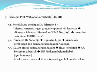 E. KEDUDUKAN HUKUM PERDATA SESUDAH JAMAN KEMERDEKAAN continue…
5. Pendapat Prof. Wahjono Darmabrata, SH, MH
5.1. Mendukung pendapat Dr. Sahardjo, SH
“Merupakan pandangan yang mempunyai visi kedepan 
ditanggapi dengan dikeluarkan SEMA No.3/1963  mencabut
ketentuan KUHPerdata”
5.2. Pendapat Dr. Sahardjo  tegas dan lugas  mendasari
pembinaan dan pembaharuan hukum Nasional.
5.3. Dalam proses pembaharuan hukum  tidak konsisten  UU
Perseroan dibentuk  UU Perikatan belum diubah
(apa kaitannya)
Ada kecenderungan  faktor kepentingan hukum diabaikan.
 