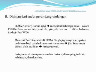 E. KEDUDUKAN HUKUM PERDATA SESUDAH JAMAN KEMERDEKAAN continue…
B. Ditinjau dari sudut perundang-undangan
SEMA Nomor 3 Tahun 1963  mencabut beberapa pasal dalam
KUHPerdata, antara lain pasal 284, 460,108, dan 110. (lihat halaman
82 dst) (Prof WD)
Menurut Prof. Soebekti  SEMA No.3/1963 hanya merupakan
pedoman bagi para hakim untuk memutus  jika keputusan
diikuti oleh keadilan  Jurisprudensi.
Jurisprudensi merupakan sumber hukum, disamping traktat,
kebiasaan, dan doctrine.
 