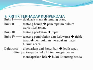 F. KRITIK TERHADAP KUHPERDATA
Buku I tidak ada masalah tentang orang
Buku II tentang benda  penempatan hukum
waris tidak tepat.
Buku III tentang perikatan  tepat
Buku IV tentang pembuktian dan daluwarsa  tidak
tepat  pembuktian merupakan materi
hukum acara.
Daluwarsa dibebaskan dari kewajiban  lebih tepat
ditempatkan pada Buku III tentang perikatan
mendapatkan hak  buku II tentang benda
 