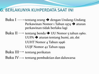G. BERLAKUNYA KUHPERDATA SAAT INI
Buku I tentang orang  dengan Undang-Undang
Perkawinan Nomor 1 Tahun 1974  aturan
perkawinan tidak berlaku lagi
Buku II tentang benda  UU Nomor 5 tahun 1960.
UUPA  aturan tentang bumi, air, dst
UUHT Nomor 4 Tahun 1996
UUJF Nomor 42 Tahun 1999
Buku III tentang perikatan
Buku IV tentang pembuktian dan daluwarsa
 