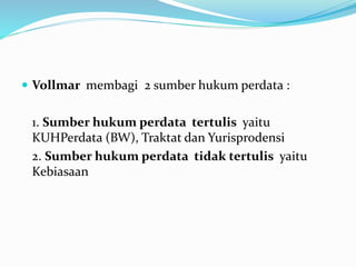  Vollmar membagi 2 sumber hukum perdata :
1. Sumber hukum perdata tertulis yaitu
KUHPerdata (BW), Traktat dan Yurisprodensi
2. Sumber hukum perdata tidak tertulis yaitu
Kebiasaan
 
