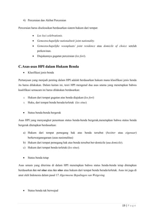 19 | P a g e 
4) Perceraian dan Akibat Perceraian 
Perceraian harus diselesaikan berdasarkan siatem hukum dari tempat: 
 Lex loci celebrationis. 
 Gemeenschapelijke nationaliteit/ joint nationality. 
 Gemeenschapelijke woonplaats/ joint residence atau domicile of choice setelah 
perkawinan. 
 Diajukannya gugatan perceraian (lex fori). 
C. Asas-asas HPI dalam Hukum Benda 
 Klasifikasi jenis benda 
Pertanyaan yang menjadi penting dalam HPI adalah berdasarkan hukum mana klasifikasi jenis benda 
itu harus dilakukan. Dalam kaitan ini, teori HPI mengenal dua asas utama yang menetapkan bahwa 
kualifikasi semacam ini harus dilakukan berdasarkan: 
o Hukum dari tempat gugatan atas benda diajukan (lex fori) 
o Huku, dari tempat benda berada/terletak (lex situs) 
 Status benda-benda bergerak 
Asas HPI yang menyangkut penentuan status benda-benda bergerak,menetapkan bahwa status benda 
bergerak ditetapkan berdasarkan: 
a) Hukum dari tempat pemegang hak atas benda tersebut (bezitter atau eigenaar) 
berkewarganegaraan (asas nasionalitas) 
b) Hukum dari tempat pemegang hak atas benda tersebut ber-domicile (asa domicile). 
c) Hukum dari tempat benda terletak (lex situs). 
 Status benda tetap 
Asas umum yang diterima di dalam HPI menetapkan bahwa status benda-benda tetap ditetapkan 
berdasarkan lex rei sitae atau lex situs atau hukum dari tempat benda berada/terletak. Asas ini juga di 
anut oleh Indonesia dalam pasal 17 Algermeene Bepalingen van Wetgeving 
 Status benda tak berwujud 
 