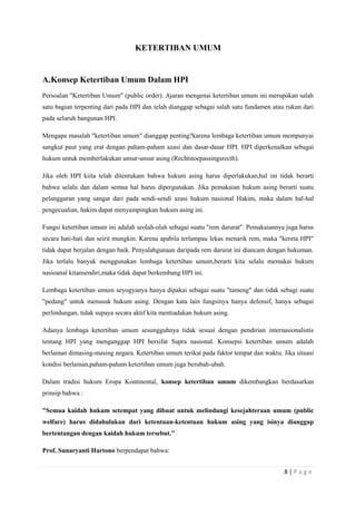 8 | P a g e 
KETERTIBAN UMUM 
A. Konsep Ketertiban Umum Dalam HPI 
Persoalan "Ketertiban Umum" (public order). Ajaran mengenai ketertiban umum ini merupakan salah 
satu bagian terpenting dari pada HPI dan telah dianggap sebagai salah satu fundamen atau rukun dari 
pada seluruh bangunan HPI. 
Mengapa masalah "ketertiban umum" dianggap penting?karena lembaga ketertiban umum mempunyai 
sangkut paut yang erat dengan paham-paham azasi dan dasar-dasar HPI. HPI diperkenalkan sebagai 
hukum untuk memberlakukan unsur-unsur asing (Rechtstoepassingsrecth). 
Jika oleh HPI kiita telah ditentukam bahwa hukum asing harus diperlakukan,hal ini tidak berarti 
bahwa selalu dan dalam semua hal harus dipergunakan. Jika pemakaian hukum asing berarti suatu 
pelanggaran yang sangat dari pada sendi-sendi azasi hukum nasional Hakim, maka dalam hal-hal 
pengecualian, hakim dapat menyampingkan hukum asing ini. 
Fungsi ketertiban umum ini adalah seolah-olah sebagai suatu "rem darurat". Pemakaiannya juga harus 
secara hati-hati dan seirit mungkin. Karena apabila terlampau lekas menarik rem, maka "kereta HPI" 
tidak dapat berjalan dengan baik. Penyalahgunaan daripada rem darurat ini diancam dengan hukuman. 
Jika terlalu banyak menggunakan lembaga ketertiban umum,berarti kita selalu memakai hukum 
nasioanal kitansendiri,maka tidak dapat berkembang HPI ini. 
Lembaga ketertiban umum seyogyanya hanya dipakai sebagai suatu "tameng" dan tidak sebagi suatu 
"pedang" untuk menusuk hukum asing. Dengan kata lain fungsinya hanya defensif, hanya sebagai 
perlindungan, tidak supaya secara aktif kita mentiadakan hukum asing. 
Adanya lembaga ketertiban umum sesungguhnya tidak sesuai dengan pendirian internasionalistis 
tentang HPI yang menganggap HPI bersifat Supra nasional. Konsepsi ketertiban umum adalah 
berlainan dimasing-masing negara. Ketertiban umum terikat pada faktor tempat dan waktu. Jika situasi 
kondisi berlainan,paham-paham ketertiban umum juga berubah-ubah. 
Dalam tradisi hukum Eropa Kontinental, konsep ketertiban umum dikembangkan berdasarkan 
prinsip bahwa : 
"Semua kaidah hukum setempat yang dibuat untuk melindungi kesejahteraan umum (public 
welfare) harus didahulukan dari ketentuan-ketentuan hukum asing yang isinya dianggap 
bertentangan dengan kaidah hukum tersebut." 
Prof. Sunaryanti Hartono berpendapat bahwa: 
 